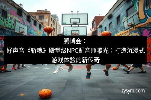 腾博会：好声音《斩魂》殿堂级NPC配音师曝光：打造沉浸式游戏体验的新传奇